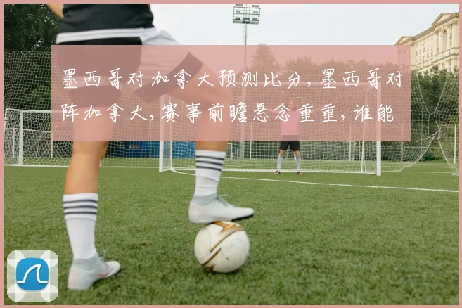 墨西哥对加拿大预测比分,墨西哥对阵加拿大,赛事前瞻悬念重重,谁能笑到最后