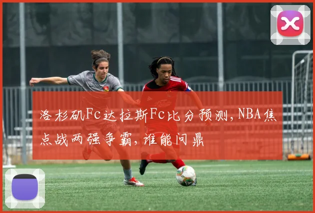 洛杉矶Fc达拉斯Fc比分预测,NBA焦点战两强争霸,谁能问鼎