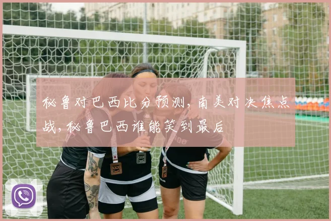 秘鲁对巴西比分预测,南美对决焦点战,秘鲁巴西谁能笑到最后
