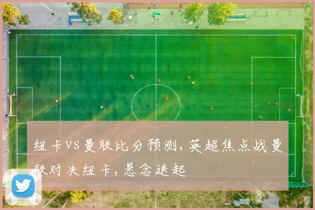 纽卡vs曼联比分预测,英超焦点战曼联对决纽卡,悬念迭起